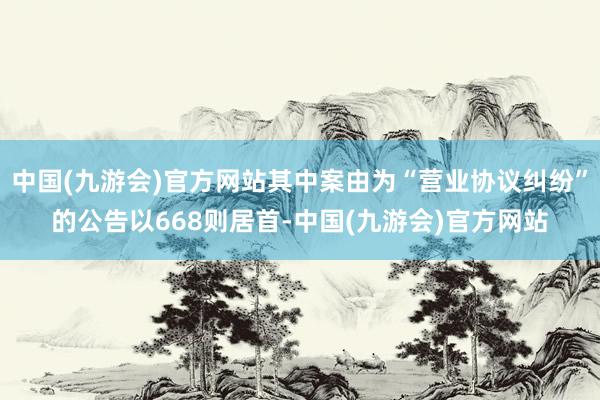 中国(九游会)官方网站其中案由为“营业协议纠纷”的公告以668则居首-中国(九游会)官方网站