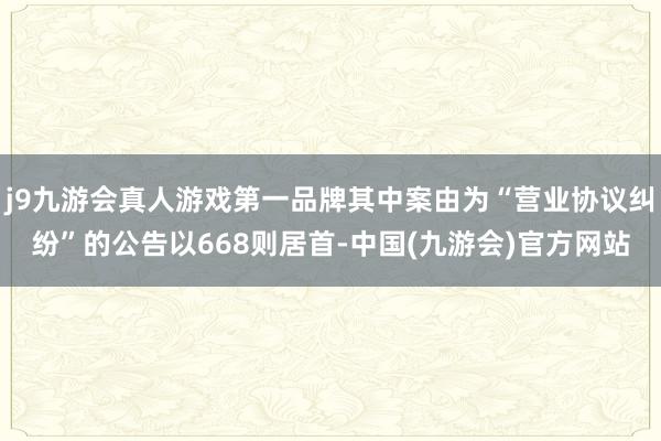 j9九游会真人游戏第一品牌其中案由为“营业协议纠纷”的公告以668则居首-中国(九游会)官方网站