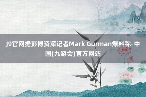 J9官网据彭博资深记者Mark Gurman爆料称-中国(九游会)官方网站