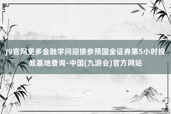 J9官网更多金融学问迎接参预国金证券第5小时投教基地查询-中国(九游会)官方网站