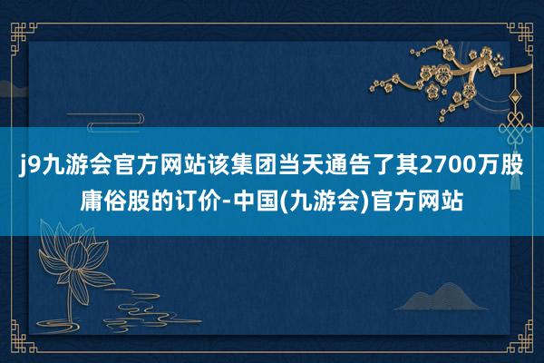 j9九游会官方网站该集团当天通告了其2700万股庸俗股的订价-中国(九游会)官方网站