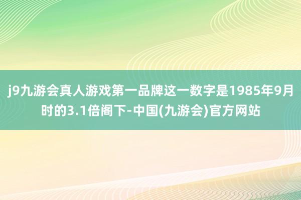 j9九游会真人游戏第一品牌这一数字是1985年9月时的3.1倍阁下-中国(九游会)官方网站