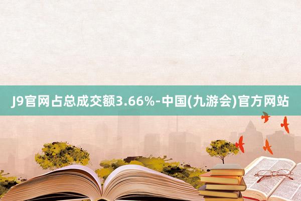 J9官网占总成交额3.66%-中国(九游会)官方网站