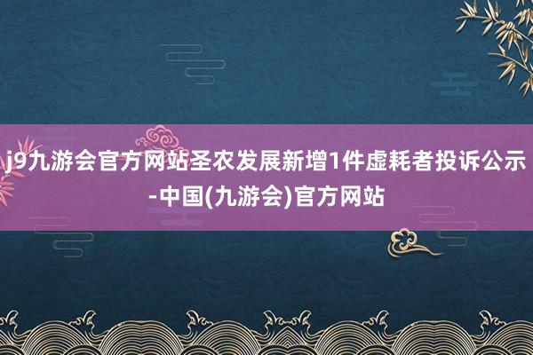 j9九游会官方网站圣农发展新增1件虚耗者投诉公示-中国(九游会)官方网站