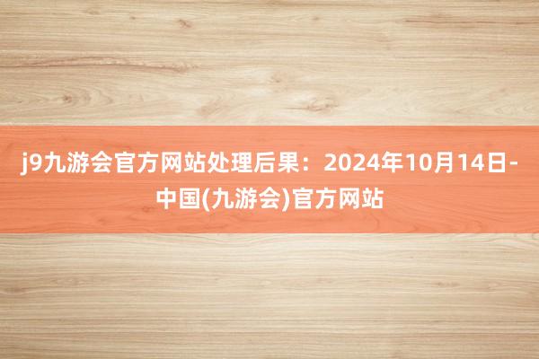 j9九游会官方网站处理后果：2024年10月14日-中国(九游会)官方网站