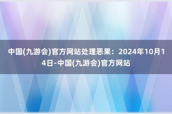 中国(九游会)官方网站处理恶果：2024年10月14日-中国(九游会)官方网站