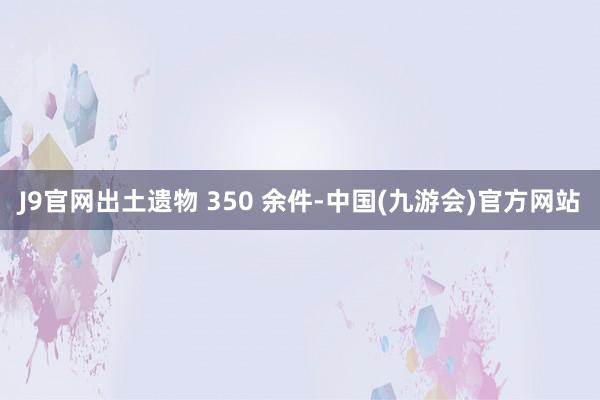 J9官网出土遗物 350 余件-中国(九游会)官方网站