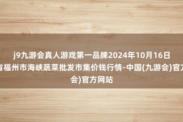 j9九游会真人游戏第一品牌2024年10月16日福建省福州市海峡蔬菜批发市集价钱行情-中国(九游会)官方网站