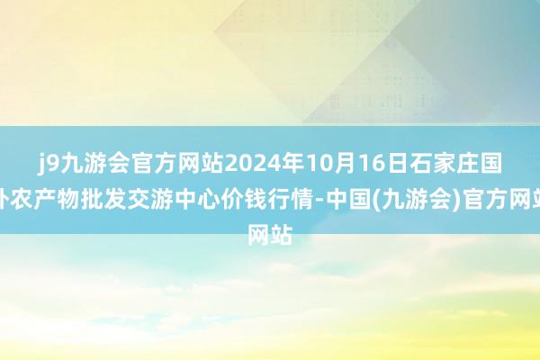 j9九游会官方网站2024年10月16日石家庄国外农产物批发交游中心价钱行情-中国(九游会)官方网站