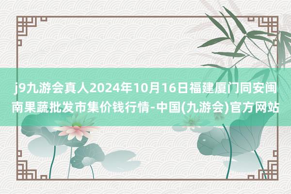 j9九游会真人2024年10月16日福建厦门同安闽南果蔬批发市集价钱行情-中国(九游会)官方网站