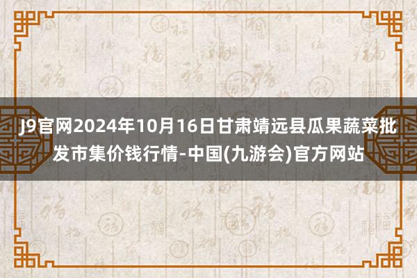 J9官网2024年10月16日甘肃靖远县瓜果蔬菜批发市集价钱行情-中国(九游会)官方网站