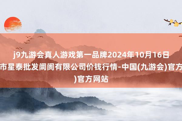 j9九游会真人游戏第一品牌2024年10月16日白山市星泰批发阛阓有限公司价钱行情-中国(九游会)官方网站