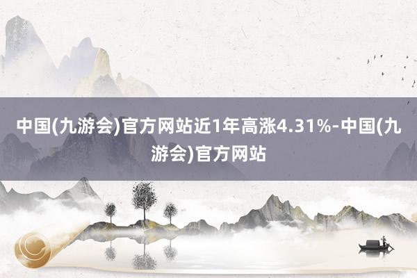 中国(九游会)官方网站近1年高涨4.31%-中国(九游会)官方网站