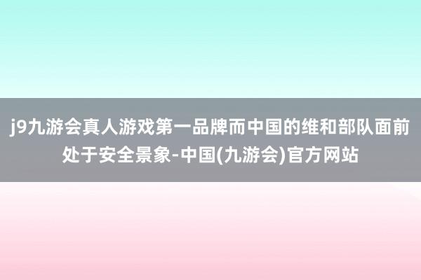 j9九游会真人游戏第一品牌而中国的维和部队面前处于安全景象-中国(九游会)官方网站