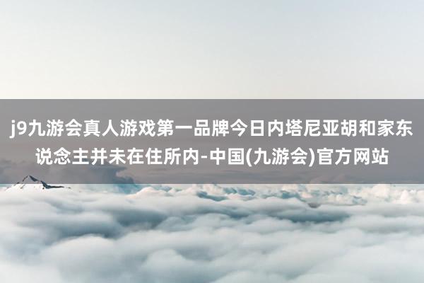 j9九游会真人游戏第一品牌今日内塔尼亚胡和家东说念主并未在住所内-中国(九游会)官方网站