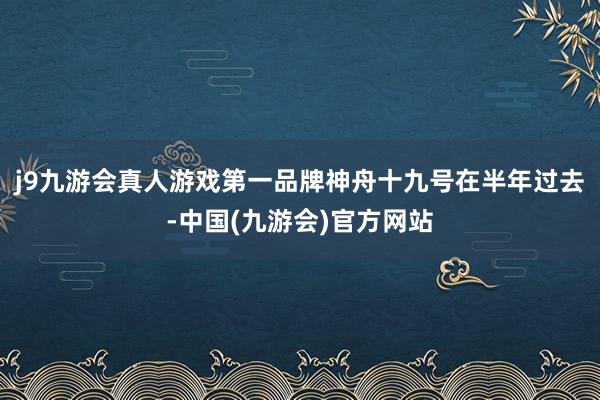 j9九游会真人游戏第一品牌神舟十九号在半年过去-中国(九游会)官方网站