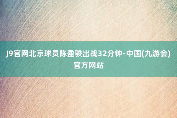 J9官网北京球员陈盈骏出战32分钟-中国(九游会)官方网站