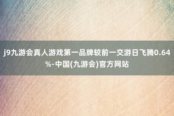 j9九游会真人游戏第一品牌较前一交游日飞腾0.64%-中国(九游会)官方网站