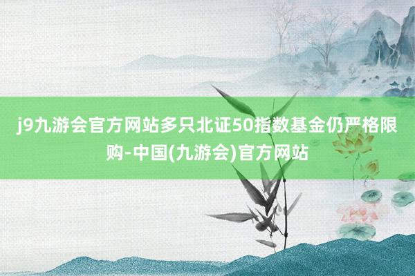 j9九游会官方网站　　多只北证50指数基金仍严格限购-中国(九游会)官方网站