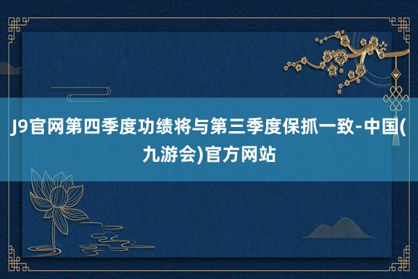 J9官网第四季度功绩将与第三季度保抓一致-中国(九游会)官方网站