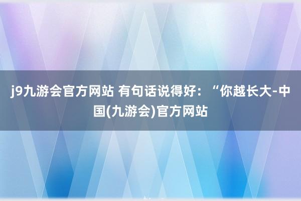 j9九游会官方网站 有句话说得好：“你越长大-中国(九游会)官方网站