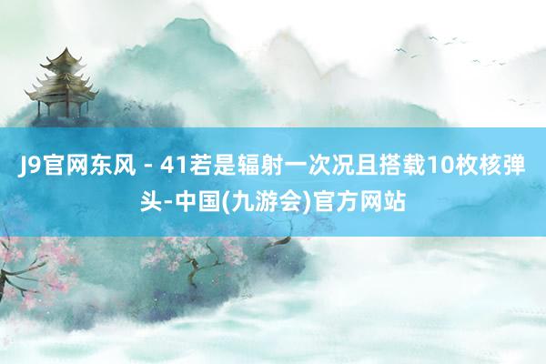 J9官网东风 - 41若是辐射一次况且搭载10枚核弹头-中国(九游会)官方网站