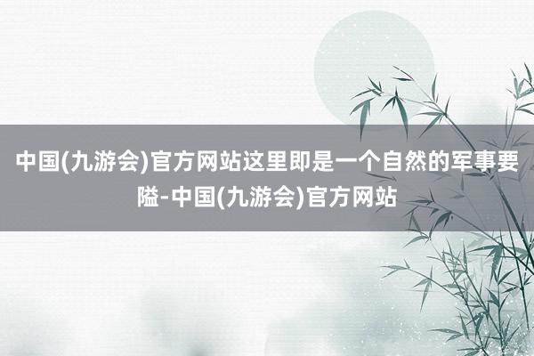 中国(九游会)官方网站这里即是一个自然的军事要隘-中国(九游会)官方网站