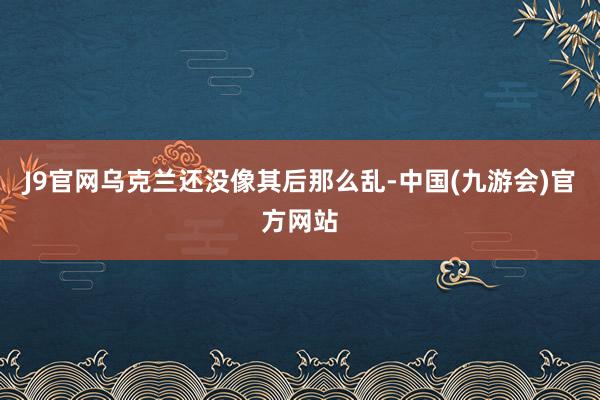 J9官网乌克兰还没像其后那么乱-中国(九游会)官方网站