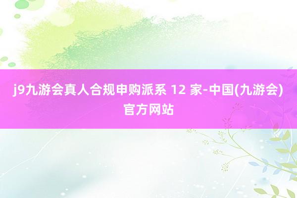 j9九游会真人合规申购派系 12 家-中国(九游会)官方网站