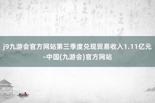 j9九游会官方网站第三季度兑现贸易收入1.11亿元-中国(九游会)官方网站