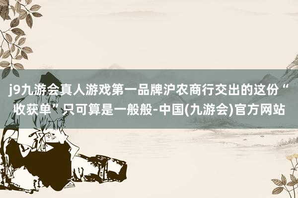 j9九游会真人游戏第一品牌沪农商行交出的这份“收获单”只可算是一般般-中国(九游会)官方网站