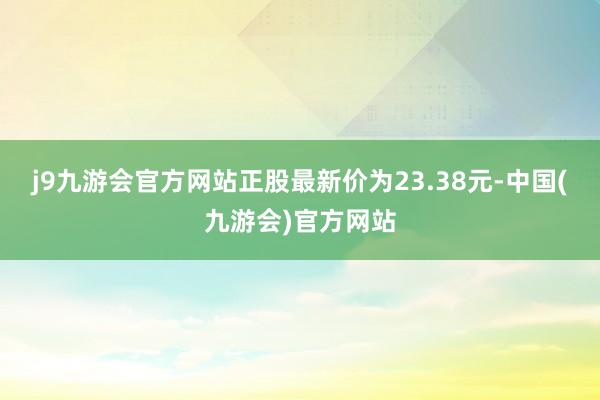 j9九游会官方网站正股最新价为23.38元-中国(九游会)官方网站