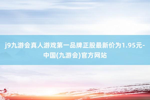 j9九游会真人游戏第一品牌正股最新价为1.95元-中国(九游会)官方网站