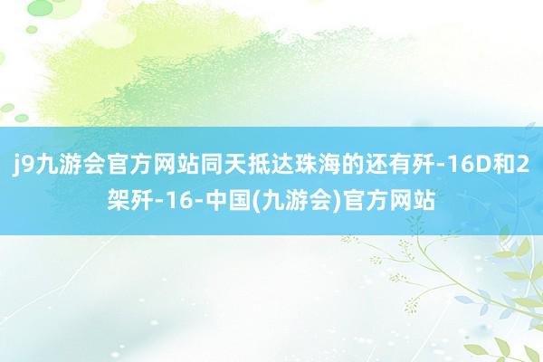 j9九游会官方网站同天抵达珠海的还有歼-16D和2架歼-16-中国(九游会)官方网站