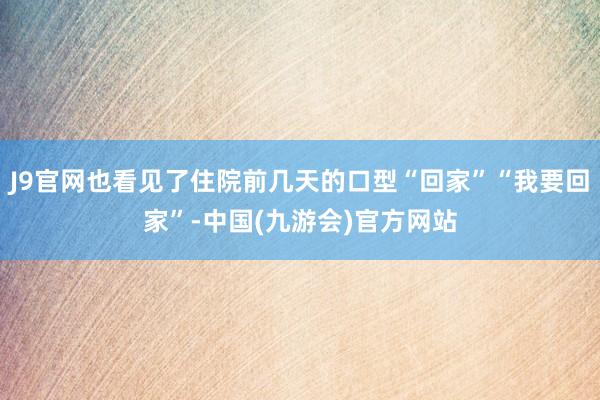 J9官网也看见了住院前几天的口型“回家”“我要回家”-中国(九游会)官方网站