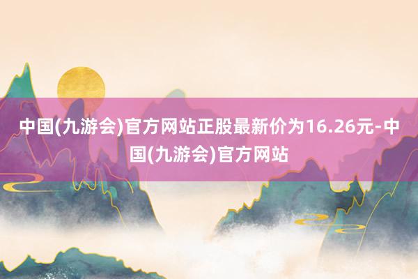 中国(九游会)官方网站正股最新价为16.26元-中国(九游会)官方网站