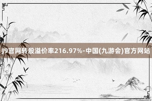 J9官网转股溢价率216.97%-中国(九游会)官方网站