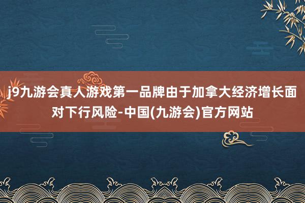 j9九游会真人游戏第一品牌由于加拿大经济增长面对下行风险-中国(九游会)官方网站