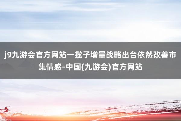 j9九游会官方网站一揽子增量战略出台依然改善市集情感-中国(九游会)官方网站