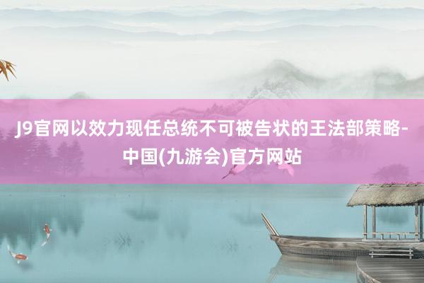 J9官网以效力现任总统不可被告状的王法部策略-中国(九游会)官方网站