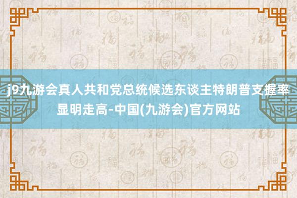 j9九游会真人共和党总统候选东谈主特朗普支握率显明走高-中国(九游会)官方网站