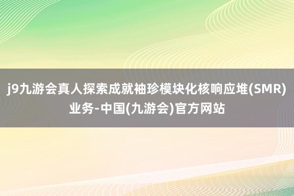 j9九游会真人探索成就袖珍模块化核响应堆(SMR)业务-中国(九游会)官方网站