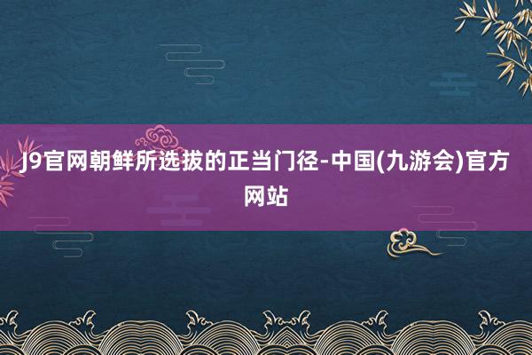 J9官网朝鲜所选拔的正当门径-中国(九游会)官方网站