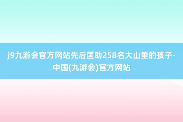 j9九游会官方网站先后匡助258名大山里的孩子-中国(九游会)官方网站