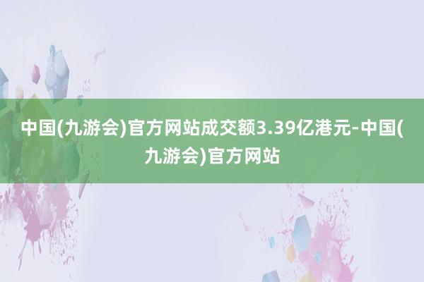 中国(九游会)官方网站成交额3.39亿港元-中国(九游会)官方网站