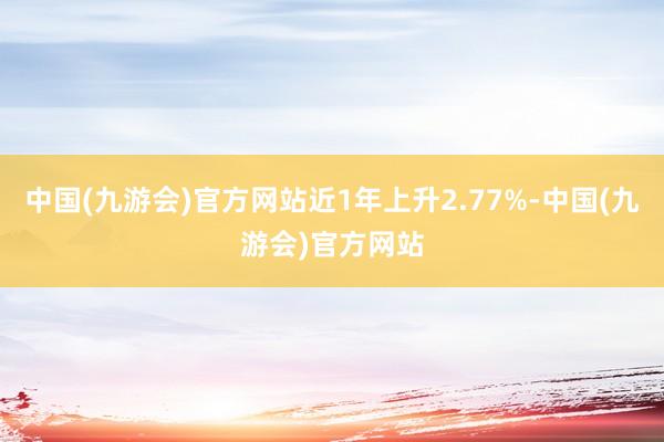 中国(九游会)官方网站近1年上升2.77%-中国(九游会)官方网站