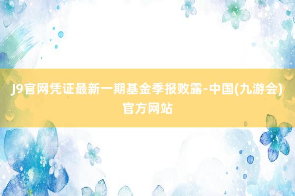 J9官网凭证最新一期基金季报败露-中国(九游会)官方网站