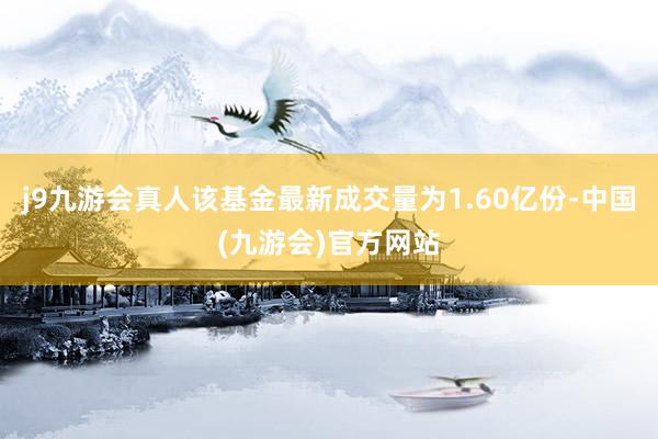 j9九游会真人该基金最新成交量为1.60亿份-中国(九游会)官方网站