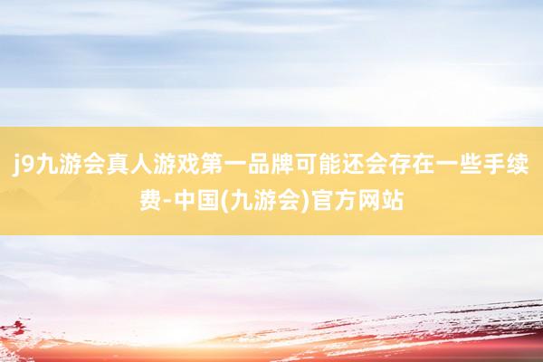 j9九游会真人游戏第一品牌可能还会存在一些手续费-中国(九游会)官方网站