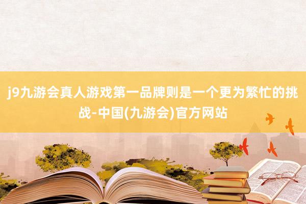 j9九游会真人游戏第一品牌则是一个更为繁忙的挑战-中国(九游会)官方网站